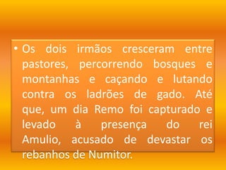Os dois irmãos cresceram entre pastores, percorrendo bosques e montanhas e caçando e lutando contra os ladrões de gado. Até que, um dia Remo foi capturado e levado à presença do rei Amulio, acusado de devastar os rebanhos de Numitor. 