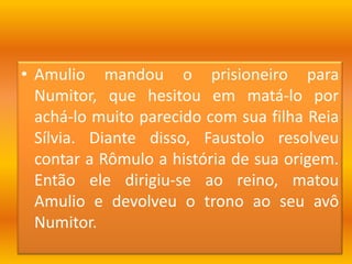 Amulio mandou o prisioneiro para Numitor, que hesitou em matá-lo por achá-lo muito parecido com sua filha Reia Sílvia. Diante disso, Faustolo resolveu contar a Rômulo a história de sua origem. Então ele dirigiu-se ao reino, matou Amulio e devolveu o trono ao seu avô Numitor.