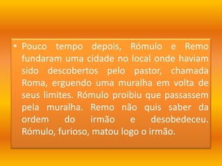 Pouco tempo depois, Rómulo e Remo fundaram uma cidade no local onde haviam sido descobertos pelo pastor, chamada Roma, erguendo uma muralha em volta de seus limites. Rómulo proibiu que passassem pela muralha. Remo não quis saber da ordem do irmão e desobedeceu. Rómulo, furioso, matou logo o irmão.