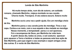 Lenda de São Martinho
Há muito tempo atrás, num dia de outono, um soldado
romano, chamado Martinho, viajava montado no seu...