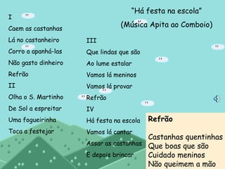 “ Há festa na escola” (Música Apita ao Comboio) I Caem as castanhas Lá no castanheiro Corro a apanhá-las Não gasto dinheiro Refrão II Olha o S. Martinho De Sol a espreitar Uma fogueirinha Toca a festejar III Que lindas que são Ao lume estalar Vamos lá meninos Vamos lá provar Refrão IV Há festa na escola Vamos lá cantar Assar as castanhas E depois brincar Refrão Castanhas quentinhas Que boas que são Cuidado meninos Não queimem a mão 
