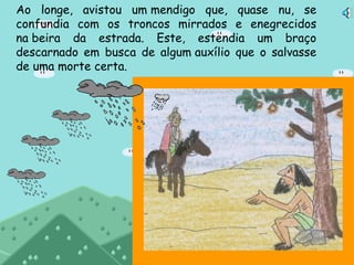 Ao longe, avistou um mendigo que, quase nu, se confundia com os troncos mirrados e enegrecidos na beira da estrada. Este, estendia um braço descarnado em busca de algum auxílio que o salvasse de uma morte certa.  