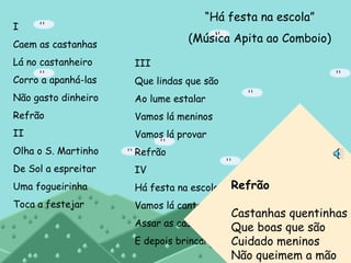 “Há festa na escola”
(Música Apita ao Comboio)
I
Caem as castanhas
Lá no castanheiro
Corro a apanhá-las
Não gasto dinheiro
Refrão
II
Olha o S. Martinho
De Sol a espreitar
Uma fogueirinha
Toca a festejar
III
Que lindas que são
Ao lume estalar
Vamos lá meninos
Vamos lá provar
Refrão
IV
Há festa na escola
Vamos lá cantar
Assar as castanhas
E depois brincar
Refrão
Castanhas quentinhas
Que boas que são
Cuidado meninos
Não queimem a mão
 