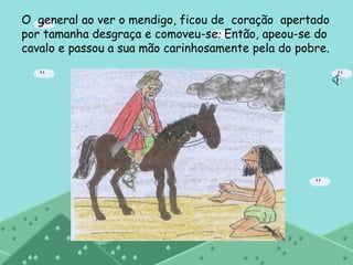 O  general ao ver o mendigo, ficou de  coração  apertado por tamanha desgraça e comoveu-se. Então, apeou-se do cavalo e passou a sua mão carinhosamente pela do pobre.  