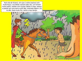 Num dia de Outono, em que o vento soprava com
muita força, e as folhas voavam pelo céu, um homem
muito pobre, vestido com roupas velhas e rotas, estava
a passar por uma serra muito alta, chamada Alpes e, lá
no alto, fazia muito frio, vento e mau tempo.
 