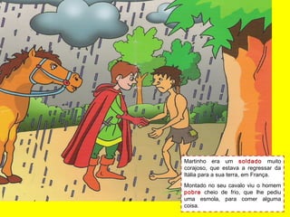Martinho era um soldado muito
corajoso, que estava a regressar da
Itália para a sua terra, em França.
Montado no seu cavalo viu o homem
pobre cheio de frio, que lhe pediu
uma esmola, para comer alguma
coisa.
 