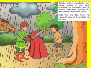 Martinho estava agasalhado com
roupas quentes e uma capa
vermelha, que os soldados romanos
usavam. Infelizmente, Martinho não
tinha nenhuma moeda para lhe dar.
Então teve uma ideia. Pegou na
espada, levantou-a e deu um golpe na
sua capa.
 
