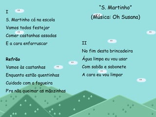 “ S. Martinho” (Música: Oh Susana) I S. Martinho cá na escola Vamos todos festejar Comer castanhas assadas E a cara enfarruscar Refrão Vamos às castanhas Enquanto estão quentinhas Cuidado com a fogueira P’ra não queimar as mãozinhas II No fim desta brincadeira Água limpa eu vou usar Com sabão e sabonete A cara eu vou limpar 