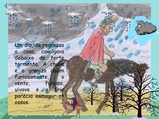 Um dia, de regresso a casa, cavalgava debaixo de forte tormenta. A chuva e o granizo caiam furiosamente, o vento, furioso, uivava e o frio parecia esmagar os ossos. 
