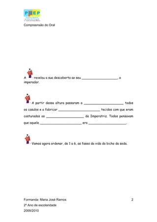 Compreensão do Oral




A     revelou a sua descoberta ao seu __________________, o
imperador.




     A partir dessa altura passaram a ____________________ todos

os casulos e a fabricar _____________________ tecidos com que eram

costurados os ___________________ da Imperatriz. Todos pensavam

que aquele _____________________ era ___________________.




     Vamos agora ordenar, de 1 a 6, as fases da vida do bicho da seda.




Formanda: Maria José Ramos                                               2
2º Ano de escolaridade
2009/2010
 