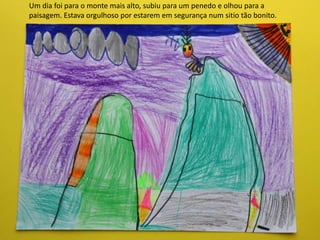 Um dia foi para o monte mais alto, subiu para um penedo e olhou para a
paisagem. Estava orgulhoso por estarem em segurança num sitio tão bonito.
 