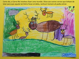 Certo dia, o Cervo Rei resolveu fazer uma reunião. Disse aos outros cervos que tinham de
lutar para que aquele território fosse só deles, nenhum homem ali podia entrar.
 