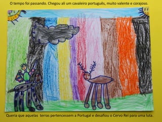 Queria que aquelas terras pertencessem a Portugal e desafiou o Cervo Rei para uma luta.
O tempo foi passando. Chegou ali um cavaleiro português, muito valente e corajoso.
 