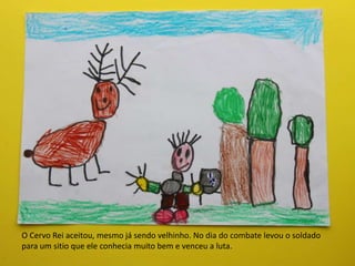 O Cervo Rei aceitou, mesmo já sendo velhinho. No dia do combate levou o soldado
para um sitio que ele conhecia muito bem e venceu a luta.
 