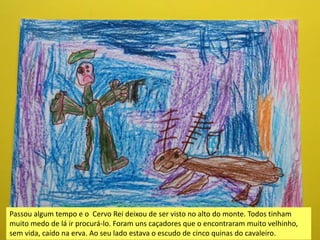 Passou algum tempo e o Cervo Rei deixou de ser visto no alto do monte. Todos tinham
muito medo de lá ir procurá-lo. Foram uns caçadores que o encontraram muito velhinho,
sem vida, caído na erva. Ao seu lado estava o escudo de cinco quinas do cavaleiro.
 