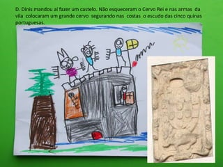D. Dinis mandou aí fazer um castelo. Não esqueceram o Cervo Rei e nas armas da
vila colocaram um grande cervo segurando nas costas o escudo das cinco quinas
portuguesas.
 