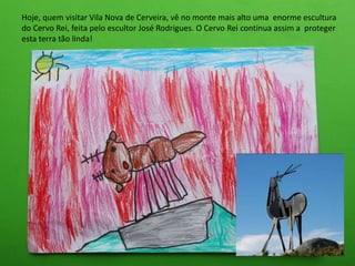 Hoje, quem visitar Vila Nova de Cerveira, vê no monte mais alto uma enorme escultura
do Cervo Rei, feita pelo escultor José Rodrigues. O Cervo Rei continua assim a proteger
esta terra tão linda!
 