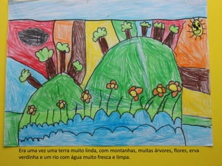 Era uma vez uma terra muito linda, com montanhas, muitas árvores, flores, erva
verdinha e um rio com água muito fresca e limpa.
 