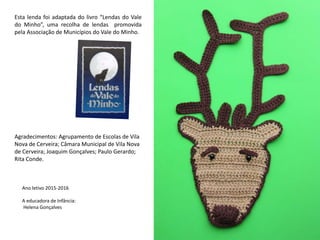 Esta lenda foi adaptada do livro “Lendas do Vale
do Minho”, uma recolha de lendas promovida
pela Associação de Municípios do Vale do Minho.
Agradecimentos: Agrupamento de Escolas de Vila
Nova de Cerveira; Câmara Municipal de Vila Nova
de Cerveira; Joaquim Gonçalves; Paulo Gerardo;
Rita Conde.
Ano letivo 2015-2016
A educadora de Infância:
Helena Gonçalves
 