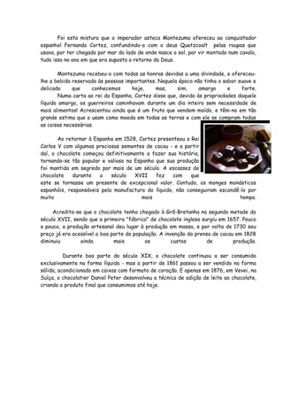 Foi esta mistura que o imperador asteca Montezuma ofereceu ao conquistador
espanhol Fernando Cortez, confundindo-o com o deus Quetzcoalt pelas roupas que
usava, por ter chegado por mar do lado de onde nasce o sol, por vir montado num cavalo,
tudo isso no ano em que era suposto o retorno do Deus.

       Montezuma recebeu-o com todas as honras devidas a uma divindade, e ofereceu-
lhe a bebida reservada às pessoas importantes. Naquela época não tinha o sabor suave e
delicado     que     conhecemos     hoje,     mas,     sim,     amargo     e    forte.
        Numa carta ao rei da Espanha, Cortez disse que, devido às propriedades daquele
líquido amargo, os guerreiros caminhavam durante um dia inteiro sem necessidade de
mais alimentos! Acrescentou ainda que é um fruto que vendem moído, e têm-no em tão
grande estima que o usam como moeda em todas as terras e com ele se compram todas
as coisas necessárias.

       Ao retornar à Espanha em 1528, Cortez presenteou o Rei
Carlos V com algumas preciosas sementes de cacau - e a partir
daí, o chocolate começou definitivamente a fazer sua história,
tornando-se tão popular e valioso na Espanha que sua produção
foi mantida em segredo por mais de um século. A escassez de
chocolate    durante   o    século   XVII    fez    com   que
este se tornasse um presente de excepcional valor. Contudo, os monges monásticos
espanhóis, responsáveis pela manufactura do líquido, não conseguiram escondê-lo por
muito                                   mais                                tempo.

     Acredita-se que o chocolate tenha chegado à Grã-Bretanha na segunda metade do
século XVII, sendo que a primeira "fábrica" de chocolate inglesa surgiu em 1657. Pouco
a pouco, a produção artesanal deu lugar à produção em massa, e por volta de 1730 seu
preço já era acessível a boa parte da população. A invenção da prensa de cacau em 1828
diminuiu        ainda         mais         os         custos       de         produção.

          Durante boa parte do século XIX, o chocolate continuou a ser consumido
exclusivamente na forma líquida - mas a partir de 1861 passou a ser vendido na forma
sólida, acondicionado em caixas com formato de coração. E apenas em 1876, em Vevei, na
Suíça, o chocolatier Daniel Peter desenvolveu a técnica de adição de leite ao chocolate,
criando o produto final que consumimos até hoje.
 