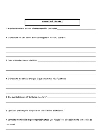 COMPREENSÃO DO TEXTO:


1. A quem atribuem os astecas o conhecimento do chocolate?__________________________________

_______________________________________________________________________________

3. O chocolate era uma bebida muito valiosa para os astecas? Justifica.

_______________________________________________________________________________

_______________________________________________________________________________

_______________________________________________________________________________

_______________________________________________________________________________

3. Como era confeccionada a bebida? ___________________________________________________

_______________________________________________________________________________

_______________________________________________________________________________

_______________________________________________________________________________

4. O chocolate dos astecas era igual ao que consumimos hoje? Justifica.

_______________________________________________________________________________

_______________________________________________________________________________

_______________________________________________________________________________

5. Que qualidades eram atribuídas ao chocolate? ___________________________________________

_______________________________________________________________________________

_______________________________________________________________________________

6. Qual foi o primeiro povo europeu a ter conhecimento do chocolate?

_______________________________________________________________________________

7. Cortez foi muito recebido pelo imperador asteca. Que relação teve esse acolhimento com a lenda do

chocolate?

______________________________________________________________________________
 