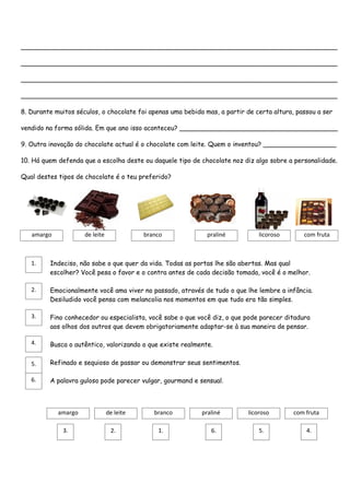 ______________________________________________________________________________

______________________________________________________________________________

______________________________________________________________________________

______________________________________________________________________________

8. Durante muitos séculos, o chocolate foi apenas uma bebida mas, a partir de certa altura, passou a ser

vendido na forma sólida. Em que ano isso aconteceu? _______________________________________

9. Outra inovação do chocolate actual é o chocolate com leite. Quem o inventou? __________________

10. Há quem defenda que a escolha deste ou daquele tipo de chocolate noz diz algo sobre a personalidade.

Qual destes tipos de chocolate é o teu preferido?




   amargo            de leite              branco             praliné          licoroso       com fruta



   1.    Indeciso, não sabe o que quer da vida. Todas as portas lhe são abertas. Mas qual
         escolher? Você pesa o favor e o contra antes de cada decisão tomada, você é o melhor.

   2.    Emocionalmente você ama viver no passado, através de tudo o que lhe lembre a infância.
         Desiludido você pensa com melancolia nos momentos em que tudo era tão simples.

   3.    Fino conhecedor ou especialista, você sabe o que você diz, o que pode parecer ditadura
         aos olhos dos outros que devem obrigatoriamente adaptar-se à sua maneira de pensar.

   4.    Busca o autêntico, valorizando o que existe realmente.

   5.    Refinado e sequioso de passar ou demonstrar seus sentimentos.

   6.    A palavra guloso pode parecer vulgar, gourmand e sensual.



            amargo              de leite      branco        praliné        licoroso        com fruta

              3.                 2.            1.              6.              5.              4.
 