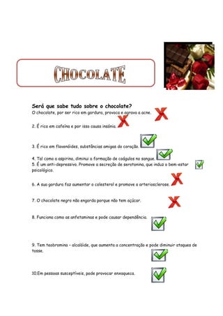 Será que sabe tudo sobre o chocolate?
O chocolate, por ser rico em gordura, provoca e agrava a acne.


2. É rico em cafeína e por isso causa insónia.



3. É rico em flavenóides, substâncias amigas do coração.

4. Tal como a aspirina, diminui a formação de coágulos no sangue.
5. É um anti-depressivo. Promove a secreção de serotonina, que induz o bem-estar
psicológico.


6. A sua gordura faz aumentar o colesterol e promove a arteriosclerose.


7. O chocolate negro não engorda porque não tem açúcar.



8. Funciona como as anfetaminas e pode causar dependência.




9. Tem teobromina – alcalóide, que aumenta a concentração e pode diminuir ataques de
tosse.




10.Em pessoas susceptíveis, pode provocar enxaqueca.
 