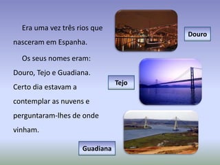 Era uma vez três rios que
nasceram em Espanha.
Os seus nomes eram:
Douro, Tejo e Guadiana.
Certo dia estavam a
contemplar as nuvens e
perguntaram-lhes de onde
vinham.
Douro
Tejo
Guadiana
 