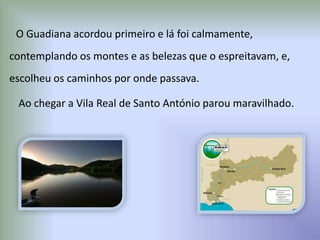 O Guadiana acordou primeiro e lá foi calmamente,
contemplando os montes e as belezas que o espreitavam, e,
escolheu os caminhos por onde passava.
Ao chegar a Vila Real de Santo António parou maravilhado.
 