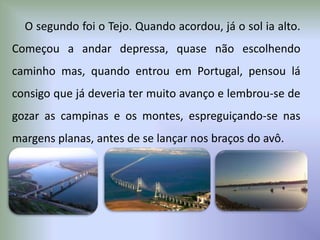 O segundo foi o Tejo. Quando acordou, já o sol ia alto.
Começou a andar depressa, quase não escolhendo
caminho mas, quando entrou em Portugal, pensou lá
consigo que já deveria ter muito avanço e lembrou-se de
gozar as campinas e os montes, espreguiçando-se nas
margens planas, antes de se lançar nos braços do avô.
 