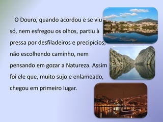 O Douro, quando acordou e se viu
só, nem esfregou os olhos, partiu à
pressa por desfiladeiros e precipícios,
não escolhendo caminho, nem
pensando em gozar a Natureza. Assim
foi ele que, muito sujo e enlameado,
chegou em primeiro lugar.
 