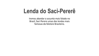 Lenda do Saci-Pererê
Iremos abordar o assunto mais falado no
Brasil, Saci Perere umas das lendas mais
famosas do folclore Brasileiro.
 