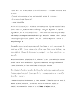 - Juro pois! ... por estes dois que a terra há-de comer! ... - disse ela apontando para

os olhos.

- Então lá vai: calcula que vi hoje um corvo parir um par de corvinhos!...

- Ora homem, isso é lá possível!?

- ...eu seja ceguinho!


A mulher ficou-se um pouco incrédula, sentada na pedra, enquanto ele se afastava

para ir à sua vida, contente com a história que arranjara. Agora era só esperar

algum tempo, ter um pouco de paciência e... ver o resultado. Durante algum tempo,

a mulher quedou-se pasmada com a história que Mendo lhe contara: «era lá possível

um corvo parir, parir como gente!? ... Não, não é verdade! Aquilo foi o homem a

mangar comigo!...».


Sem poder conter-se mais, e como segredo é aquilo que se conta a uma pessoa de

cada vez, foi dali à vizinha mais próxima relatar o que dissera o marido. Desta vez

o corvo já não tinha parido dois corvinhos, mas quatro e, é claro, tudo isto era um

segredo.


Acabada a conversa, despediram-se as vizinhas e foi dali cada uma contar a outra

pessoa. De tal modo se espalhou o segredo que em breve toda a gente da região

conhecia a história do corvo parindo em variadíssimas versões.


Em vista disto, Mendo, o lavrador, decidiu ocultar de todos o seu segredo, o seu

tesouro, e para isso construiu uma grande torre onde passou a morar para melhor

defender o seu ouro.


Do nome do lavrador e da história do corvo, ficaram a chamar ao edifício Torre do

Mendo (ou Mem) do Corvo. Com o tempo, esquecida a história, o povo foi

simplificando o nome até chamar ao local TORRE DE MONCORVO.
 
