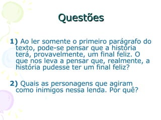 Questões 1)  Ao ler somente o primeiro parágrafo do texto, pode-se pensar que a história terá, provavelmente, um final feliz. O que nos leva a pensar que, realmente, a história pudesse ter um final feliz? 2)  Quais as personagens que agiram como inimigos nessa lenda. Por quê? 