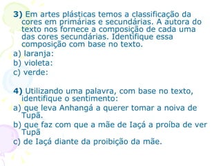 3)  Em artes plásticas temos a classificação da cores em primárias e secundárias. A autora do texto nos fornece a composição de cada uma das cores secundárias. Identifique essa composição com base no texto. a) laranja: b) violeta: c) verde: 4)  Utilizando uma palavra, com base no texto, identifique o sentimento: a) que leva Anhangá a querer tomar a noiva de Tupã. b) que faz com que a mãe de Iaçá a proíba de ver Tupã c) de Iaçá diante da proibição da mãe. 