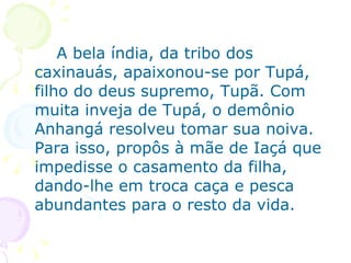 A bela índia, da tribo dos caxinauás, apaixonou-se por Tupá, filho do deus supremo, Tupã. Com muita inveja de Tupá, o demônio Anhangá resolveu tomar sua noiva. Para isso, propôs à mãe de Iaçá que impedisse o casamento da filha, dando-lhe em troca caça e pesca abundantes para o resto da vida. 