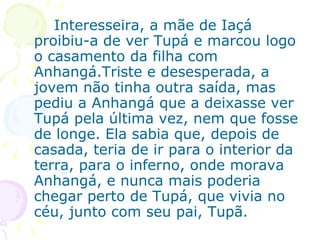 Interesseira, a mãe de Iaçá proibiu-a de ver Tupá e marcou logo o casamento da filha com Anhangá.Triste e desesperada, a jovem não tinha outra saída, mas pediu a Anhangá que a deixasse ver Tupá pela última vez, nem que fosse de longe. Ela sabia que, depois de casada, teria de ir para o interior da terra, para o inferno, onde morava Anhangá, e nunca mais poderia chegar perto de Tupá, que vivia no céu, junto com seu pai, Tupã.  