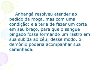 Anhangá resolveu atender ao pedido da moça, mas com uma condição: ela teria de fazer um corte em seu braço, para que o sangue pingado fosse formando um rastro em sua subida ao céu; desse modo, o demônio poderia acompanhar sua caminhada. 
