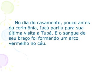 No dia do casamento, pouco antes da cerimônia, Iaçá partiu para sua última visita a Tupá. E o sangue de seu braço foi formando um arco vermelho no céu.  