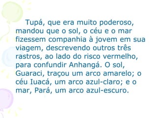 Tupá, que era muito poderoso, mandou que o sol, o céu e o mar fizessem companhia à jovem em sua viagem, descrevendo outros três rastros, ao lado do risco vermelho, para confundir Anhangá. O sol, Guaraci, traçou um arco amarelo; o céu Iuacá, um arco azul-claro; e o mar, Pará, um arco azul-escuro. 