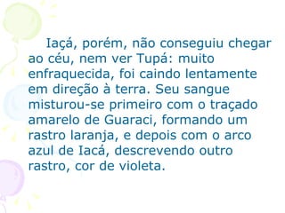 Iaçá, porém, não conseguiu chegar ao céu, nem ver Tupá: muito enfraquecida, foi caindo lentamente em direção à terra. Seu sangue misturou-se primeiro com o traçado amarelo de Guaraci, formando um rastro laranja, e depois com o arco azul de Iacá, descrevendo outro rastro, cor de violeta. 