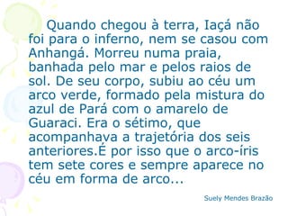 Quando chegou à terra, Iaçá não foi para o inferno, nem se casou com Anhangá. Morreu numa praia, banhada pelo mar e pelos raios de sol. De seu corpo, subiu ao céu um arco verde, formado pela mistura do azul de Pará com o amarelo de Guaraci. Era o sétimo, que acompanhava a trajetória dos seis anteriores.É por isso que o arco-íris tem sete cores e sempre aparece no céu em forma de arco... Suely Mendes Brazão   