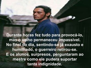 Durante horas fez tudo para provocá-lo, mas o velho permaneceu impassível. No final do dia, sentindo-se já exausto e humilhado, o guerreiro retirou-se. E os alunos, surpresos, perguntaram ao mestre como ele pudera suportar tanta indignidade. 