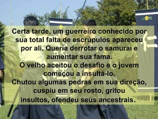Certa tarde, um guerreiro conhecido por
sua total falta de escrúpulos apareceu
por ali. Queria derrotar o samurai e
aumentar sua fama.
O velho aceitou o desafio e o jovem
começou a insultá-lo.
Chutou algumas pedras em sua direção,
cuspiu em seu rosto, gritou
insultos, ofendeu seus ancestrais.
 