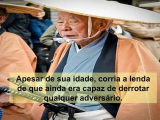 Apesar de sua idade, corria a lenda de que ainda era capaz de derrotar qualquer adversário. 