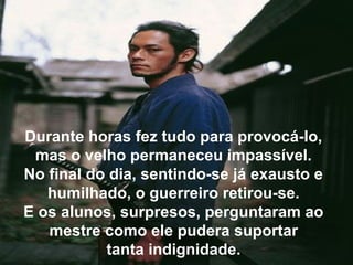 Durante horas fez tudo para provocá-lo,
mas o velho permaneceu impassível.
No final do dia, sentindo-se já exausto e
humilhado, o guerreiro retirou-se.
E os alunos, surpresos, perguntaram ao
mestre como ele pudera suportar
tanta indignidade.
 