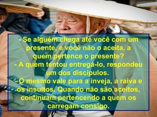 - Se alguém chega até você com um
presente, e você não o aceita, a
quem pertence o presente?
- A quem tentou entregá-lo, respondeu
um dos discípulos.
- O mesmo vale para a inveja, a raiva e
os insultos. Quando não são aceitos,
continuam pertencendo a quem os
carregam consigo.
 