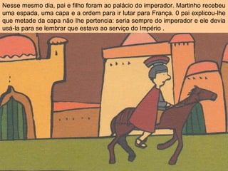 Nesse mesmo dia, pai e filho foram ao palácio do imperador. Martinho recebeu
uma espada, uma capa e a ordem para ir lutar para França. 0 pai explicou-lhe
que metade da capa não Ihe pertencia: seria sempre do imperador e ele devia
usá-la para se lembrar que estava ao serviço do Império .
 