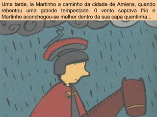 Uma tarde, ia Martinho a caminho da cidade de Amiens, quando
rebentou uma grande tempestade. 0 vento soprava frio e
Martinho aconchegou-se melhor dentro da sua capa quentinha...
 