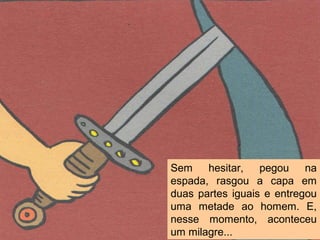 Sem hesitar, pegou na
espada, rasgou a capa em
duas partes iguais e entregou
uma metade ao homem. E,
nesse momento, aconteceu
um milagre...
 